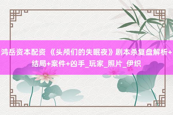 鸿岳资本配资 《头颅们的失眠夜》剧本杀复盘解析+结局+案件+凶手_玩家_照片_伊织