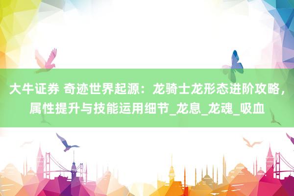 大牛证券 奇迹世界起源：龙骑士龙形态进阶攻略，属性提升与技能运用细节_龙息_龙魂_吸血