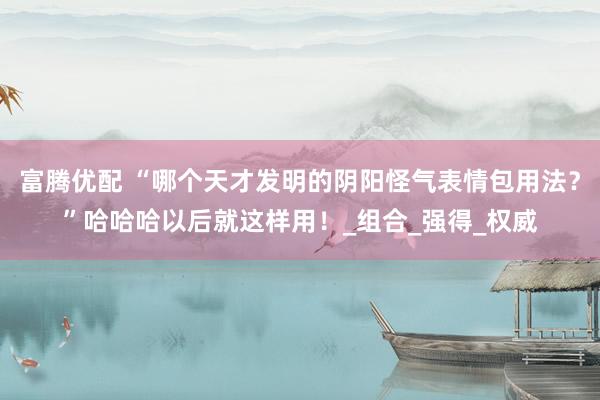 富腾优配 “哪个天才发明的阴阳怪气表情包用法？”哈哈哈以后就这样用！_组合_强得_权威