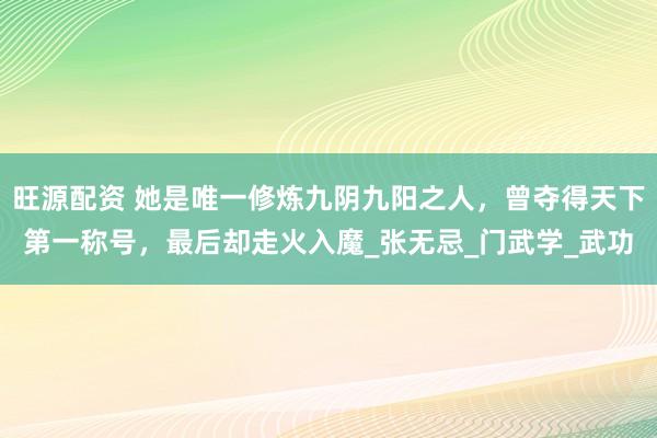 旺源配资 她是唯一修炼九阴九阳之人，曾夺得天下第一称号，最后却走火入魔_张无忌_门武学_武功