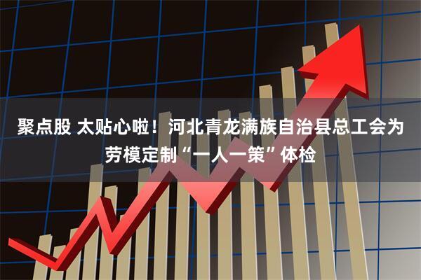 聚点股 太贴心啦！河北青龙满族自治县总工会为劳模定制“一人一策”体检