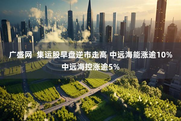 广盛网  集运股早盘逆市走高 中远海能涨逾10%中远海控涨逾5%