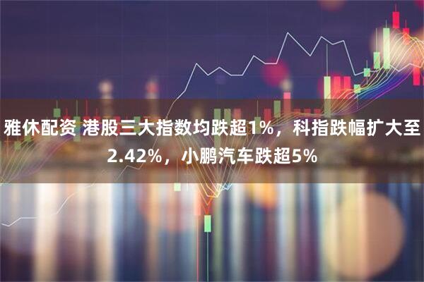 雅休配资 港股三大指数均跌超1%，科指跌幅扩大至2.42%，小鹏汽车跌超5%