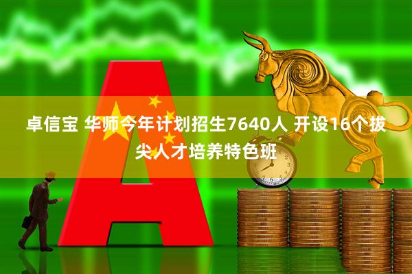 卓信宝 华师今年计划招生7640人 开设16个拔尖人才培养特色班