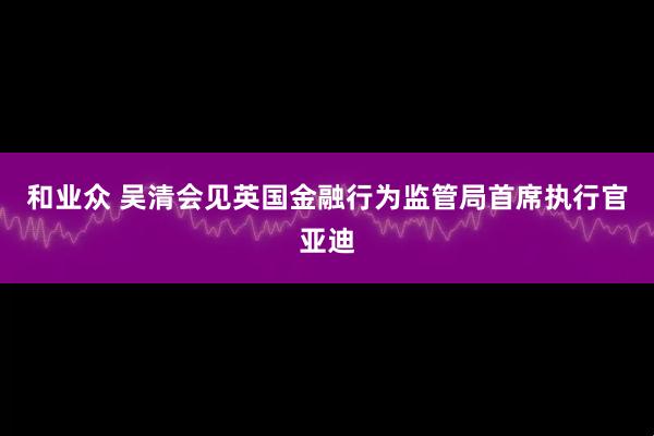 和业众 吴清会见英国金融行为监管局首席执行官亚迪