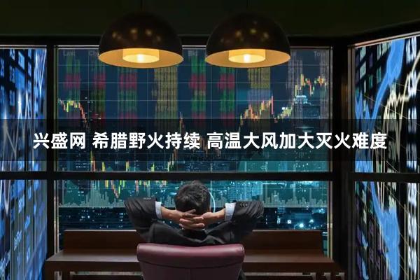 兴盛网 希腊野火持续 高温大风加大灭火难度