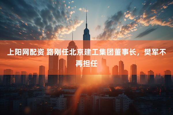 上阳网配资 路刚任北京建工集团董事长，樊军不再担任