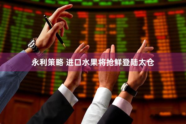 永利策略 进口水果将抢鲜登陆太仓