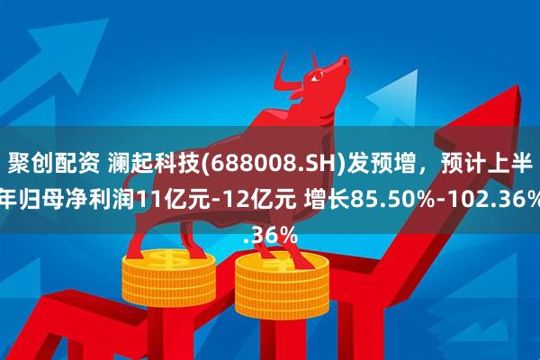 聚创配资 澜起科技(688008.SH)发预增，预计上半年归母净利润11亿元-12亿元 增长85.50%-102.36%