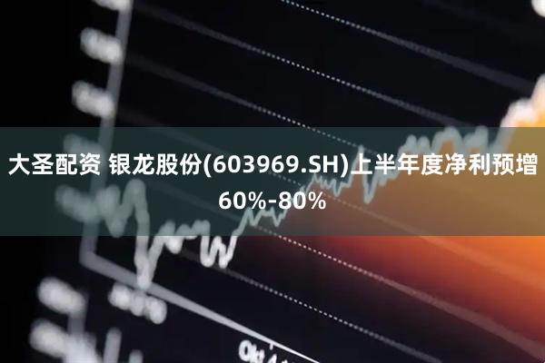大圣配资 银龙股份(603969.SH)上半年度净利预增60%-80%