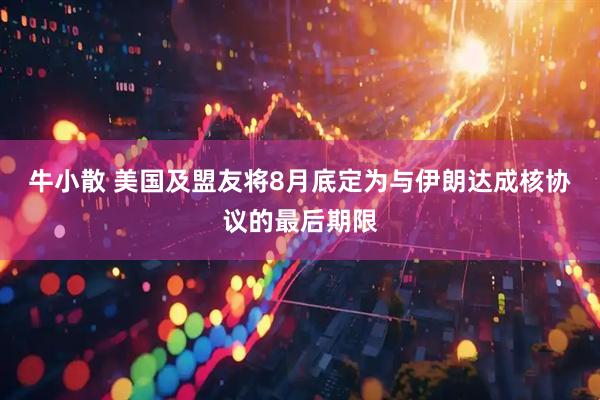 牛小散 美国及盟友将8月底定为与伊朗达成核协议的最后期限