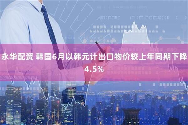 永华配资 韩国6月以韩元计出口物价较上年同期下降4.5%