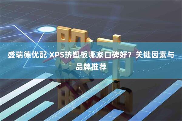 盛瑞德优配 XPS挤塑板哪家口碑好？关键因素与品牌推荐